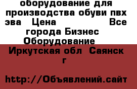 оборудование для производства обуви пвх эва › Цена ­ 5 000 000 - Все города Бизнес » Оборудование   . Иркутская обл.,Саянск г.